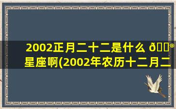 2002正月二十二是什么 💮 星座啊(2002年农历十二月二十二是什么星座)